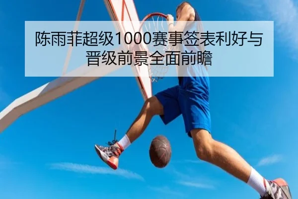 陈雨菲超级1000赛事签表利好与晋级前景全面前瞻 | c7c7.app