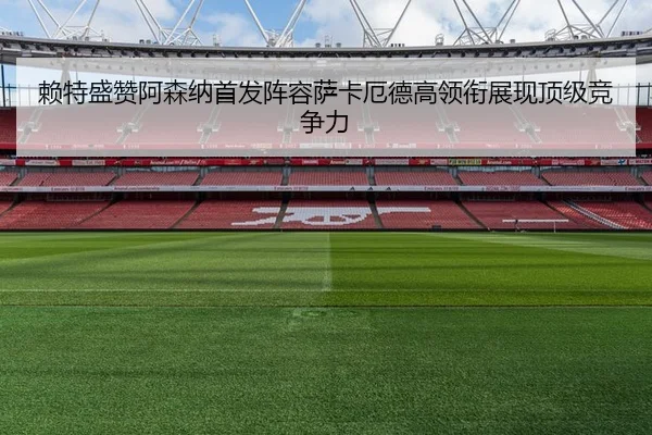 赖特盛赞阿森纳首发阵容萨卡厄德高领衔展现顶级竞争力 - c7