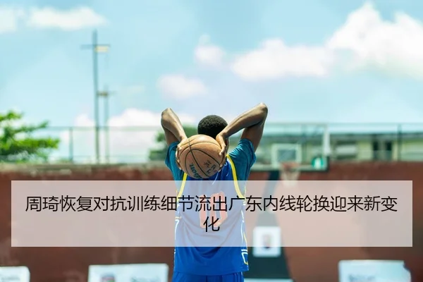 周琦恢复对抗训练细节流出广东内线轮换迎来新变化 - c7